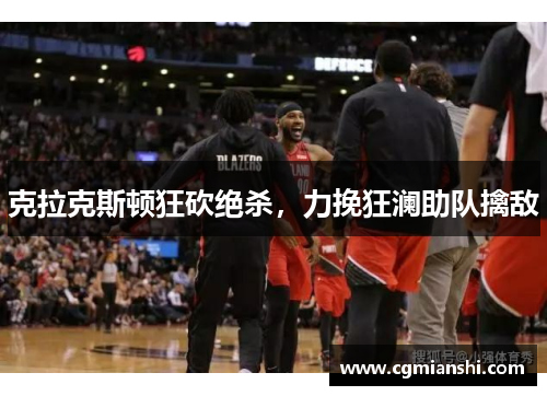 克拉克斯顿狂砍绝杀，力挽狂澜助队擒敌